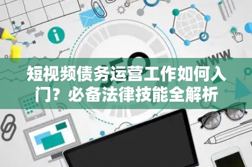短视频债务运营工作如何入门？必备法律技能全解析