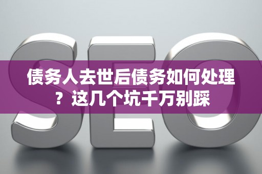 债务人去世后债务如何处理？这几个坑千万别踩